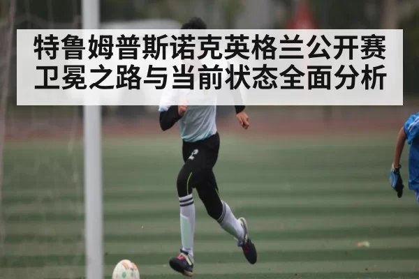 特鲁姆普斯诺克英格兰公开赛卫冕之路与当前状态全面分析